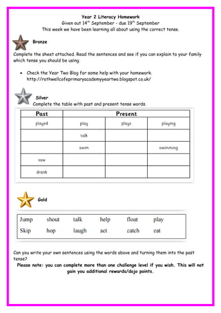Year 2 Literacy Homework
Given out 14th
September - due 19th
September
This week we have been learning all about using the correct tense.
Bronze
Complete the sheet attached. Read the sentences and see if you can explain to your family
which tense you should be using.
• Check the Year Two Blog for some help with your homework.
http://rothwellcofeprimaryacademyyeartwo.blogspot.co.uk/
Silver
Complete the table with past and present tense words.
Gold
Can you write your own sentences using the words above and turning them into the past
tense?
Please note: you can complete more than one challenge level if you wish. This will not
gain you additional rewards/dojo points.
 