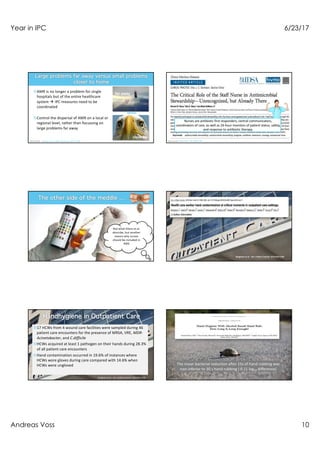 Year in IPC 6/23/17
Andreas Voss 10
¤AMR is no longer a problem for single
hospitals but of the entire healthcare
system à IPC measures need to be
coordinated
¤Control the dispersal of AMR on a local or
regional level, rather than focussing on
large problems far away
far away
close by
versus
Donker et al. BMC Medicine 2017;15:86 Olans et al. CID 206;62:84
Nurses are antibiotic first responders, central communicators,
coordinators of care, as well as 24-hour monitors of patient status, safety,
and response to antibiotic therapy.
Not what Olans et al.
describe, but another
reason why nurses
should be included in
AMS
Bingham et al. Am J Infect Control 2016;44:1198
¤17 HCWs from 4 wound care facilities were sampled during 46
patient care encounters for the presence of MRSA, VRE, MDR-
Acinetobacter, and C.difficile
¤HCWs acquired at least 1 pathogen on their hands during 28.3%
of all patient care encounters
¤Hand contamination occurred in 19.6% of instances where
HCWs wore gloves during care compared with 14.6% when
HCWs were ungloved
Bingham et al. Am J Infect Control 2016;44:1198
The mean bacterial reduction after 15s of hand rubbing was
non-inferior to 30 s hand rubbing ( 0.11 log10 difference)