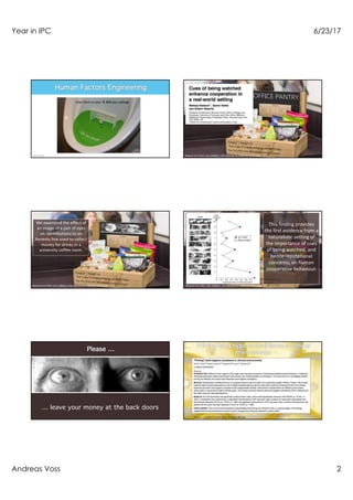 Year in IPC 6/23/17
Andreas Voss 2
Imagine that you are in charge of cleanining
the rest-rooms of a large fasility
Your problem:
Males that can’t aim and the consequent “spillage”
How to use human factors engineering for help?
Give them an aim à 80% less spillage
Bateson et al. Biol. Lett. (2006) 2, 412–414 doi:10.1098/rsbl.2006.0509
Bateson et al. Biol. Lett. (2006) 2, 412–414 doi:10.1098/rsbl.2006.0509
We examined the effect of
an image of a pair of eyes
on contributions to an
honesty box used to collect
money for drinks in a
university coffee room.
Bateson et al. Biol. Lett. (2006) 2, 412–414 doi:10.1098/rsbl.2006.0509
This finding provides
the first evidence from a
naturalistic setting of
the importance of cues
of being watched, and
hence reputational
concerns, on human
cooperative behaviour.
… leave your money at the back doors
King et al. Health Psychol. 2016 Jan;35(1):96-101.