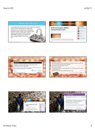 Year in IPC 6/23/17
Andreas Voss 5
¤This study shows that removal of the sinks from all patient
rooms and the introduction of ‘water-free’
patient care is associated with a statistically
significant lower number of ICU patients that
become colonized with GNB, including
MDR-GNB, especially among patients
with a longer length of stay at the
ICU.
Hopman et al ARIC 2017;6:59
Decker et al Clin Mirobiol Infect 2017
¤ 200 bed NIH Clinical Center,
¤ 400 HCWs with patient contact / lab staff with clinical specimen contact versus 400 staff
without recent direct patient contact as a comparator.
¤ Two perirectal swabs separated by a few days
¤ Dataset was anonomysed
¤ 4.0% of HCWs and 3.2% of the control grew ESBLs, none grew VRE, and one of the control
participants grew a CPE.
¤ No significant risk factors were associated with ESBL carriage
For more comments have a look at ReflectionsIPC
Thus, the box stays shut, but should be looked at again