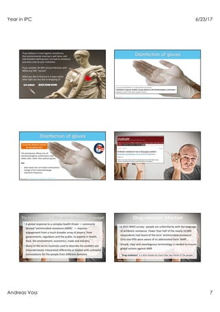 Year in IPC 6/23/17
Andreas Voss 7
If you believe in hand hygiene compliance,
that environmental cleaning is well done, and
chlorhexidine bathing does not lead to resistance
and extra costs to your institution
If you consider 20-30% clinical infections with
MRSA and VRE “normal”
When you like to find out in 5 years which
other fight you lost doe to dropping CP
Scheithauer et al. J Hosp Infect 2016;94:268
Scheithauer et al. J Hosp Infect 2016;94:268
The disinfection efficacy for all
disinfectant/glove combinations was
better with, rather than without gloves
but
- what about the not tested combinations
- change of the material/leakage
- maximum frequency
Could the (better) solution
be less glove-use?
Mendelson et al. Nature 2017
¤A global response to a complex health threat — commonly
termed 'antimicrobial resistance (AMR)’ — requires
engagement from a much broader array of players, from
governments, regulators and the public, to experts in health,
food, the environment, economics, trade and industry.
¤Many of the terms routinely used to describe the problem are
misunderstood, interpreted differently or loaded with unhelpful
connotations for the people from different domeins
Mendelson et al. Nature 2017
¤A 2015 WHO survey: people are unfamiliarity with the language
of antibiotic resistance. Fewer than half of the nearly 10,000
respondents had heard of the term 'antimicrobial resistance'.
Only one-fifth were aware of its abbreviated form 'AMR'.
¤Simple, clear and unambiguous terminology is needed to ensure
global actions against AMR
Mendelson et al. Nature 2017
”Drug resistance” is a term known by more than two-thirds of the people