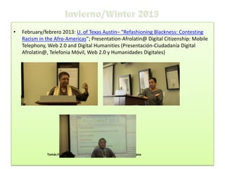 •

February/febrero 2013: U. of Texas Austin– “Refashioning Blackness: Contesting
Racism in the Afro-Americas”; Presentation-Afrolatin@ Digital Citizenship: Mobile
Telephony, Web 2.0 and Digital Humanities (Presentación-Ciudadanía Digital
Afrolatin@, Telefonia Móvil, Web 2.0 y Humanidades Digitales)

Ministra Luiza Barrios SEPPIR-Brazil

Claudia Mosquera Rosero-Labbé, IDCARAN Colombia

Tomás Fernández Robaina, Biblioteca Nacional José Martí Habana

 