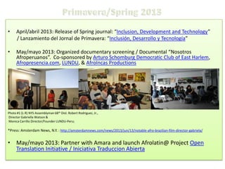 •

April/abril 2013: Release of Spring journal: “Inclusion, Development and Technology”
/ Lanzamiento del Jornal de Primavera: “Inclusión, Desarrollo y Tecnología”

•

May/mayo 2013: Organized documentary screening / Documental “Nosotros
Afroperuanos”. Co-sponsored by Arturo Schomburg Democratic Club of East Harlem,
Afropresencia.com, LUNDU, & AfroIncas Productions

Photo #1 (L-R) NYS Assemblyman 68th Dist. Robert Rodriguez, Jr.,
Director Gabriella Watson &
Monica Carrillo Director/Founder LUNDU-Peru;

*Press: Amsterdam News, N.Y. : http://amsterdamnews.com/news/2013/jun/13/notable-afro-brazilian-film-director-gabriela/

• May/mayo 2013: Partner with Amara and launch Afrolatin@ Project Open
Translation Initiative / Iniciativa Traduccion Abierta

 