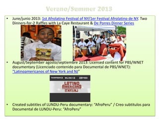 •

June/junio 2013: 1st Afrolatino Festival of NY/1er Festival Afrolatino de NY. Two
Dinners-for-2 Raffles with La Caye Restaurant & De Porres Dinner Series

•

August/September agosto/septiembre 2013: Licensed content for PBS/WNET
documentary (Licenciado contenido para Documental de PBS/WNET):
“Latinoamericanos of New York and NJ”

•

Created subtitles of LUNDU-Peru documentary: “AfroPeru” / Creo subtitulos para
Documental de LUNDU-Peru: “AfroPeru”

 