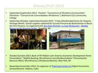 •
•

September/septiembre 2013: Panelist- “Consortium of Afrolatino Communities”
(Panelista –”Consorcio de Comunidadaes Afrolatinos”). Baltimore City Community
College
September/October septiembre/octubre 2013: “3-Day Afrolatinidad Series for Hispanic
Heritage Month. School supplies collected for Escuela Primaria de Bastimientos in Bocas
del Toro Panama. Co-organized with Que Bajo Records, La Caye Restaurant , Madiba
Restaurant & Yemanja Caribe. Brooklyn, NY

•

October/octubre 2013: Bank of NY Mellon Latin America Economic Development Panel.
Presentation: "Mobile Banking, Microfinance and Afrodescendants” (Presentación:
Bancario Móvil, Microfinanza y Afrodescendientes). New York, NY

•

November/noviembre 2013: Co-organizer of ThatCamp Caribe 2.0 Digital Humanities
(Un)conference. Habana, Cuba

 