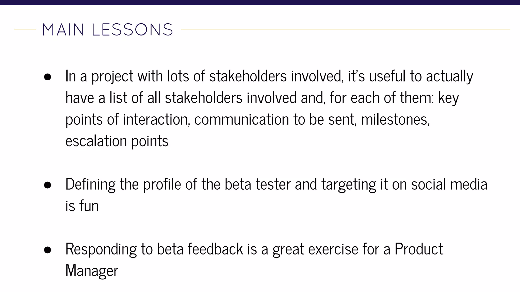MAIN LESSONS-
● In a project with lots of stakeholders involved, it’s useful to actually
have a list of all stakeholders involved and, for each of them: key
points of interaction, communication to be sent, milestones,
escalation points
● Defining the profile of the beta tester and targeting it on social media
is fun
● Responding to beta feedback is a great exercise for a Product
Manager
 