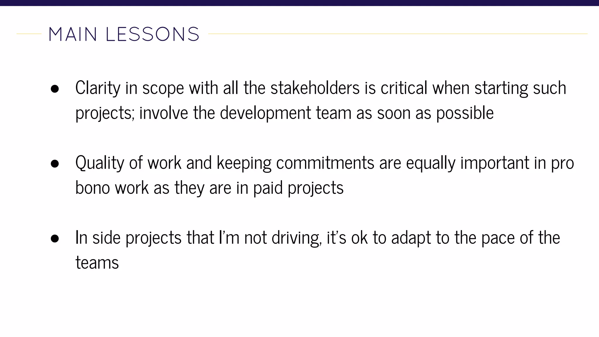 MAIN LESSONS-
● Clarity in scope with all the stakeholders is critical when starting such
projects; involve the development team as soon as possible
● Quality of work and keeping commitments are equally important in pro
bono work as they are in paid projects
● In side projects that I'm not driving, it's ok to adapt to the pace of the
teams
 