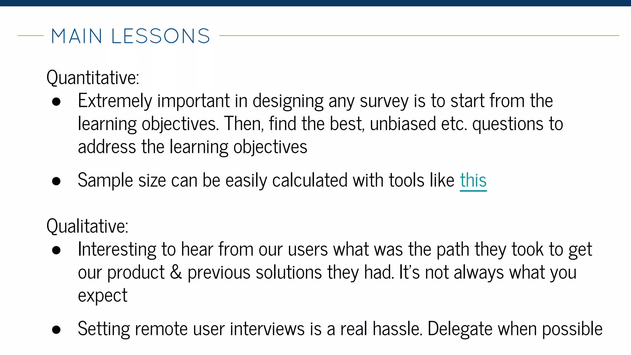 MAIN LESSONS-
Quantitative:
● Extremely important in designing any survey is to start from the
learning objectives. Then, find the best, unbiased etc. questions to
address the learning objectives
● Sample size can be easily calculated with tools like this
Qualitative:
● Interesting to hear from our users what was the path they took to get
our product & previous solutions they had. It’s not always what you
expect
● Setting remote user interviews is a real hassle. Delegate when possible
 