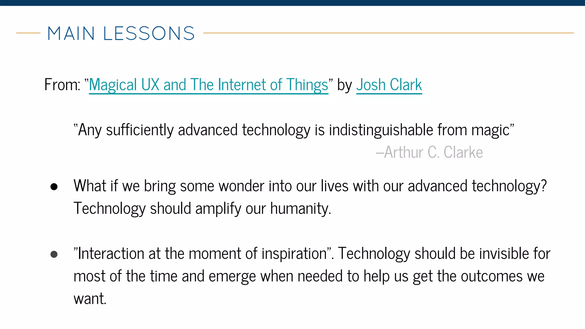 From: “Magical UX and The Internet of Things” by Josh Clark
“Any sufficiently advanced technology is indistinguishable from magic”
–Arthur C. Clarke
● What if we bring some wonder into our lives with our advanced technology?
Technology should amplify our humanity.
● "Interaction at the moment of inspiration". Technology should be invisible for
most of the time and emerge when needed to help us get the outcomes we
want.
MAIN LESSONS-
 