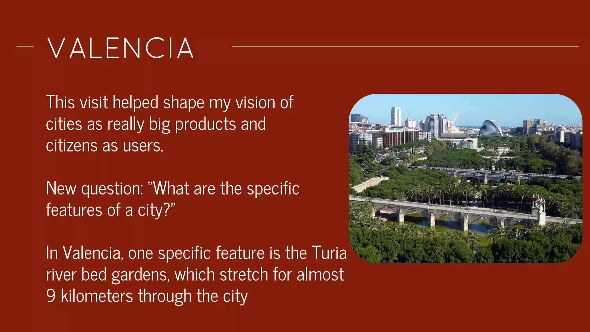 VALENCIA
This visit helped shape my vision of
cities as really big products and
citizens as users.
New question: “What are the specific
features of a city?”
In Valencia, one specific feature is the Turia
river bed gardens, which stretch for almost
9 kilometers through the city
 