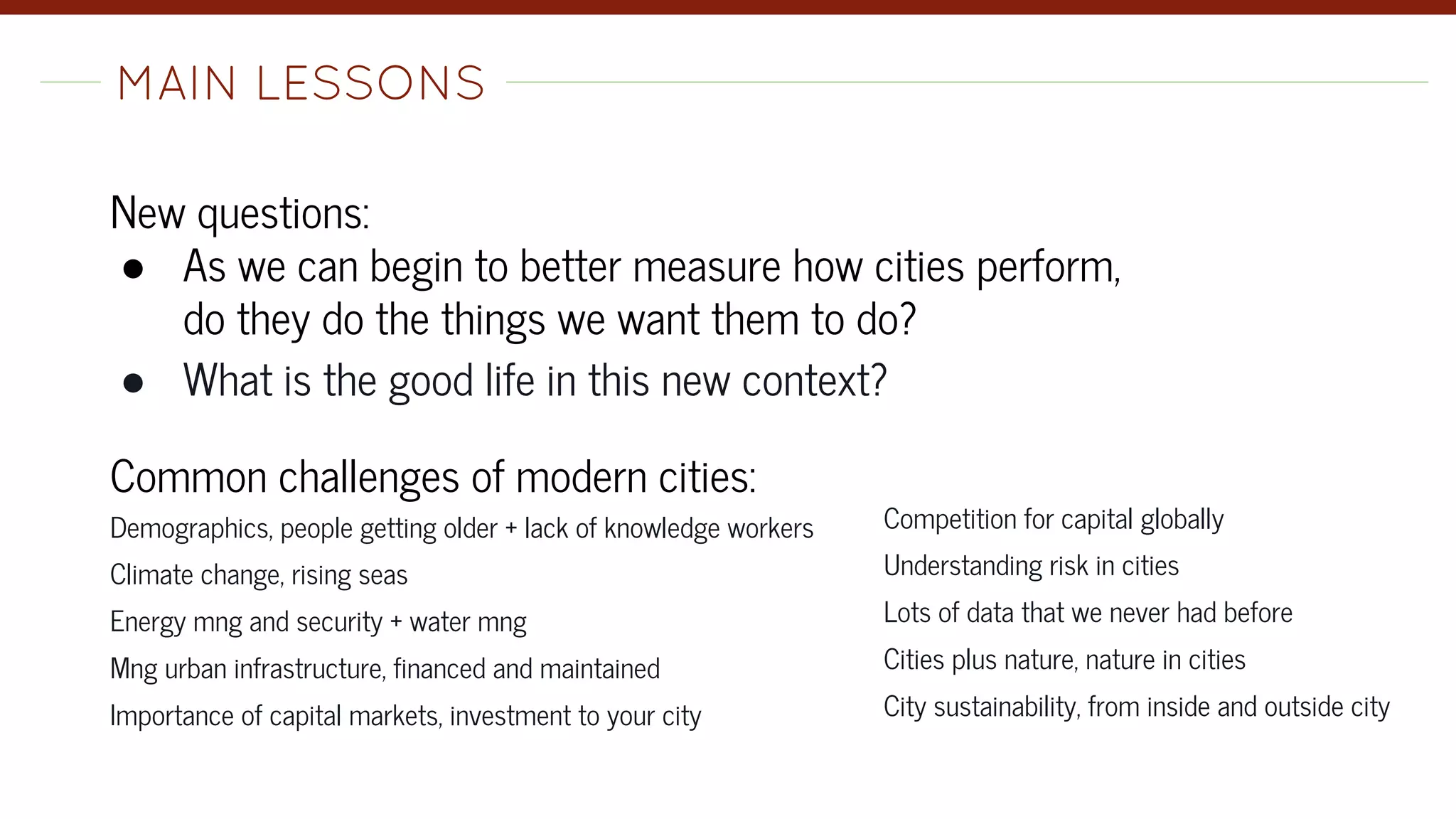 New questions:
● As we can begin to better measure how cities perform,
do they do the things we want them to do?
● What is the good life in this new context?
Common challenges of modern cities:
Demographics, people getting older + lack of knowledge workers
Climate change, rising seas
Energy mng and security + water mng
Mng urban infrastructure, financed and maintained
Importance of capital markets, investment to your city
MAIN LESSONS-
Competition for capital globally
Understanding risk in cities
Lots of data that we never had before
Cities plus nature, nature in cities
City sustainability, from inside and outside city
 