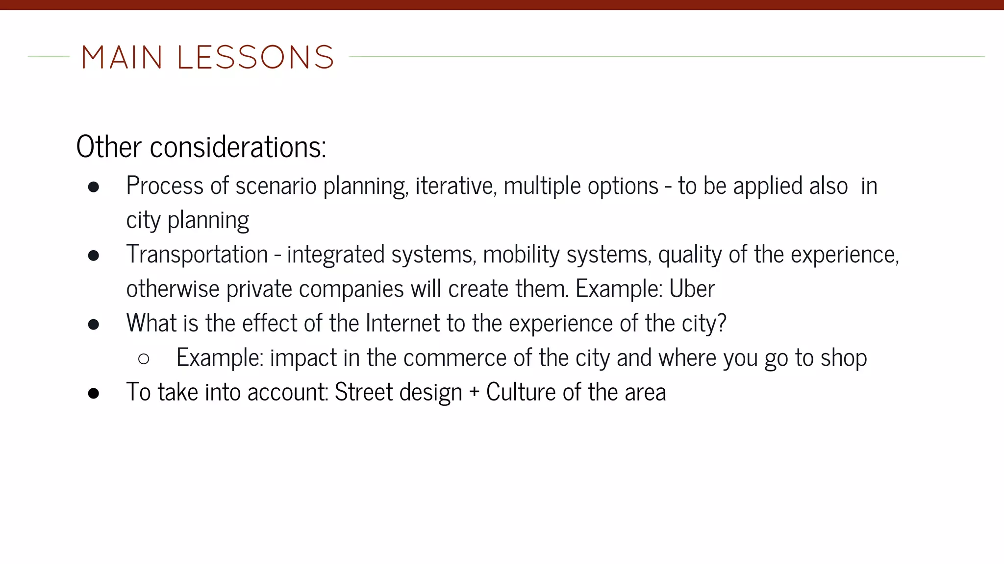 Other considerations:
● Process of scenario planning, iterative, multiple options - to be applied also in
city planning
● Transportation - integrated systems, mobility systems, quality of the experience,
otherwise private companies will create them. Example: Uber
● What is the effect of the Internet to the experience of the city?
○ Example: impact in the commerce of the city and where you go to shop
● To take into account: Street design + Culture of the area
MAIN LESSONS-
 