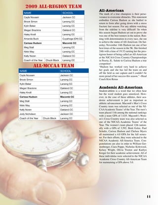 11
2009 all-region team
Name School
Cayla Nousain Jackson CC
Brook Simon Lansing CC
Kylin Belair Lansing CC
Megan Brackins Oakland CC
Haley Knoll Lansing CC
Amanda Buck Cuyahoga (OH) CC
Carissa Hudson Macomb CC
Meg Stall Lansing CC
Nikki May Lansing CC
Kelly Noren Oakland CC
Coach of the Year Chuck Block Lansing CC
all-mccaa team
Name School
Cayla Nousain Jackson CC
Brook Simon Lansing CC
Kylin Belair Lansing CC
Megan Brackins Oakland CC
Haley Knoll Lansing CC
Carissa Hudson Macomb CC
Meg Stall Lansing CC
Nikki May Lansing CC
Kelly Noren Oakland CC
Jody Nicholson Jackson CC
Coach of the Year Chuck Block Lansing CC
All-American
The mark of a true champion is their perse-
verance to overcome obstacles. This statement
embodies Carissa Hudson as she battled to
return to form after going down with a stress
fracture last season. For any athlete watching
from the sideline is very difficult! So when
this season began Hudson set out to prove she
was one of the best runners in the nation. Run-
ning with determination in every race, she ran
to achieve the status of All-American. On Sat-
urday, November 14th Hudson ran one of her
best times of the season in the 5K. She finished
24th with a time of 19:32 earning her the pres-
tigious honor of being called an All-American
at the NJCAA Cross Country Championships
in Peoria, IL. Salute to Carissa Hudson a true
competitor!
“Hudson has worked very hard to achieve
her goals and she has led the team on and
off the field as our captain and I couldn’t be
more proud of her success this season.” –Head
Coach Kim Renas
Academic All-American
Student-athlete is a word that we often hear
but the word student goes unnoticed. How-
ever, in the case of these athletes, their aca-
demic achievement is just as important as
athletic advancement. Macomb’s Men’s Cross
Country team was selected as one of the NJ-
CAAAcademic Teams’of the Year. The men’s
team placed 11th among the national rankings
with a team GPA of 3.435. Macomb’s Wom-
en’s Cross Country team was also selected as
one of the NJCAA Academic Teams’ of the
Year. The women’s team placed 12th nation-
ally with a GPA of 3.592. Brett Golze, Paul
Schultz, Carissa Hudson and Chelsea Myers
all maintained a 4.0 GPA for the fall semes-
ter. For their efforts, they were selected to the
NJCAA Academic All-America Team. Con-
gratulations are also in order to William Ger-
stenberger, Ciara Poppe, Nicholas Kirkwood,
Kelsey Wright, Olivia Tweten and Kaitlyn
Kreger for their academic achievement. All of
these individulas were selected to the NJCAA
Academic Cross Country All-American Team
for maintaining a GPA above 3.0.
 