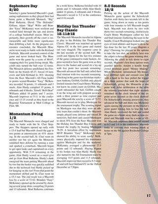 17
Sophomore Day
2/20
Saturday’s game honored Macomb’s grad-
uating sophomores as they played their last
home game a Macomb Monarch. “Big”
Brad Balkema, David “The Defender”
Gilliam, Adam “Skip” Willis and Bran-
den “Easy” McKenney were resilient and
worked hard through the ups and downs
of a college basketball season. More im-
portantly, their growth off the court is im-
measurable and holds more significance
than dribbling a ball. As the pregame cer-
emonies concluded, the Macomb Mon-
archs were ready to battle with the Kirtland
Firebirds. Macomb assumed control of the
game and never looked back. The Mon-
archs won the game by a score of 80-67,
snapping their five game losing streak. Ma-
comb only turned the ball over 12 times.
The Monarch defense annihilated the Fire-
birds on the boards 45-27, forced 18 turn-
overs and held Kirtland to 36% shooting
from the floor. Macomb’s All-Time leader
in points scored-Branden “Easy” McKen-
ney recorded 34 points, 11 rebounds and 3
steals. Alan Hardy complied 15 points, 8
rebounds and 4 blocks. Terrell “Rell-Deal”
Williams added 10 points and 7 assists.
Macomb improves to 5-11 in the confer-
ence and 13-15 overall as they head to the
Regional Tournament at Mott College in
Flint, MI.
Momentum Swing
1/2
The Macomb Monarchs were charged and
ready to battle with the St. Clair Skip-
pers. The Skippers opened up early with
a 15-4 lead but Macomb closed the gap to
two points at intermission on 43% shoot-
ing. In the second half, St. Clair went on
another run but yet again the Monarchs
solidified their defense by running a zone
and sparked a comeback. Macomb began
to get open looks and capitalized on every
opportunity. With 5:19 remaining in the
game, Alan Hardy scored on a sweet give
and go from Brad Balkema. Hardy’s dunk
energized the team putting Macomb ahead
by two but the basket was quickly nullified
due to the technical foul Hardy picked up
for hanging on the rim! From that point the
momentum shifted and St. Clair went on
a 15-3 run. The end result was a Macomb
loss by a score of 72-62. Branden “Easy”
McKenney opened up the arsenal by shoot-
ing several jump shots, compiling 24 points
and 13 rebounds. Brad Balkema continues
be a work horse. Balkema finished with 10
points and 11 rebounds while Alan Hardy
added 14 points, 6 rebounds and 4 blocks.
Macomb’s record is 3-2 in the conference
and 11-6 overall.
Holiday Inn Thunder
Bay Classic
12-11&12
The Macomb Monarchs traveled to Alpena
to play in the Holiday Inn Thunder Bay
Classic. Macomb was matched up against
Alpena CC in the first game and started
out very sluggish. The suspense came in
the last seconds of the second half. Ma-
comb and Alpena for the last five minutes
of the game continued to trade baskets. Al-
pena seemed to have the game won as they
drove to the basket and scored on a lay-up
with five point two seconds remaining.
Macomb advanced the ball and called their
final timeout with two seconds remaining.
Checking in the game was freshman marks-
men Anthony Griffith, Griffith only played
limited minutes but Coach Henry Washing-
ton knew he could count on Griffith. Ma-
comb inbounded the ball; Griffith caught
it on the wing and with pinpoint accuracy
sank a three pointer as time expired and
gave Macomb the win by a score of 73-72.
Macomb moved on to play Muskegon for
the tournament trophy. The scouting report
on Muskegon was that they were an ath-
letic team that couldn’t shoot. So Macomb
simply played zone defense and forced 20
turnovers, bad shots and caused Muskegon
to shoot 35% from the floor. Macomb won
the Holiday Inn Thunder Bay Classic and
hoisted the trophy by beating Muskegon
78-59. A herculean effort by tournament
MVP Branden “Easy” McKenney truly
showed his ability to score easily! McK-
enney physically imposed his dominance
against Muskegon and for the weekend,
McKenney averaged a phenomenal 27.5
points and 12 rebounds. Playing Pippen
to his Jordan was Alan Hardy. Hardy was
also named to the All-Tournament team by
averaging 14.5 points and 11.5 rebounds.
Macomb improved their record to 9-3 over-
all and will face Oakland CC on the 16th of
December at 7:30pm.
8.0 Seconds
12/2
Picking up the action of the Macomb
Monarchs game against the Schoolcraft
Ocelots with thirty-two seconds left in the
game; being down as many as ten points
with four minutes to left Macomb fought
back. Macomb was down by two with
thirty-two seconds remaining, instinctively
Coach Henry Washington called his last
and final timeout. Gathering the team in the
huddle, Coach Washington looked into the
eyes of tired athletes and began to do as he
has done for the last 30 years, diagram a
play! Choosing his players as the options
to take the last shot, an unlikely hero was
the culprit to heave the game winning shot.
Allowing the clock to tick down to eight
seconds, Macomb’s first three options were
guarded heavily. Amidst a hostile home
crowd freshman guard “Money Making”
Mitch Michalski (pronounced My-house-
key) dribbled right and crossed over left
with a hand in his face pulled the trigger
on a three pointer that sank the hopes of
Schoolcraft, giving the Monarchs a one
point lead. After deliberation at the table
the referees concluded that eight seconds
remained on the clock instead of the six
point seven seconds as the clock showed!
On Schoolcraft’s ensuing possession, they
advanced the ball and there was Michalski
again causing the pressure on the Ocelot’s
point guard forcing him to lose the ball.
Alan Hardy recovered the ball and sealed
the game on a break away dunk as time ex-
pired and Macomb won by a score of 69-
66. Macomb improves their overall record
to 6-3 and 1-0 in the conference. Macomb
looks to continue their winning streak at
home on the 9th against Rochester College
at 7pm.
 