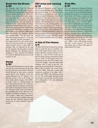 25
Break Out the Broom
4/29
On Thursday, April 29th, the Macomb
Monarchs hosted the Davenport Panthers.
The Monarchs assumed their regal position
upon the throne thwarting the efforts of a
Panthers’ coup. In the earlier game, sopho-
more Kyle Alef was ‘as cool as the other
side of the pillow’! Alef pitched a complete
game only allowing 2 hits and striking out
9 batters. In the second inning the desig-
nated hitter Michael Wood went yard for a
solo homerun giving him his fourth homer
of the season. Alex Hacias continues to be
Mr. reliable as he registered a RBI-single.
Mike Romanchik and Jonathon Nelson
also recorded RBI’s. The end result was
Macomb winning the game 6-1. In the late
game, Macomb defeated Davenport 7-4.
Joel Lange pitched five and a third innings
with 6 K’s and received the win. Freshman
Johnny Hackett went 2-4 with a RBI. On
Saturday, May 1st, Macomb hit the road
for the rematch with Davenport in Grand
Rapids, Michigan. The Monarchs did not
disappoint as they smashed the Panthers
18-3 and 6-3. Macomb improves its overall
record to 13-26.
Sweep
4/20
The Macomb Monarchs have seen its highs
and lows this season but many on the team
feel their luck has turned around. Macomb
closed the deal on both games yesterday
against the St. Clair Skippers. In the first
contest Macomb beat the Skippers 10-4.
Macomb scored 6 runs in the fourth and
Cory Amble added 2 singles with 2 RBI’s.
A strong 5 and a 1/3 innings pitched by
Kyle Alef earned him the win. In the sec-
ond game Macomb continued to showcase
their talent to manufacture runs by winning
8-2. Macomb scored 4 runs in the third on
the incredible play of the “Russian Czar”
Nicholas Tomilenko. Tomilenko went 4-4
with 4 singles, 2 RBI’s and 2 stolen bases.
Steve Pistono pitched a complete game and
earned the win. Macomb improves their
record to 6-12 in the conference and 8-21
overall.
250 miles and running
4/18
The Macomb Monarchs scored 7 runs in
the 5th inning Saturday, April 18th, defeat-
ing Ancilla College 13-3. Shortstop Ryan
Neu turned in a monster day with 3 hits, 4
runs scored and 4 stolen bases. Alex Hacias
contributed 3 hits and knocked in 3 runs.
Jonathan Nelson also produced at the plate,
blasting 3 hits and knocking in 3 runs. Pat-
rick Lubeck was the winning pitcher scat-
tering 7 hits and striking out 7. In the sec-
ond contest, Ancilla scored 1 run in the first
and 2 in the second inning defeating Ma-
comb 3-1. The Monarchs had 2 runners in
scoring position with one out in the 7th in-
ning but failed to score. Macomb’s record
is 4-12 in the conference and 6-21 overall.
A Tale of Two Games
4/6
The Macomb Monarchs hosted the Lansing
Stars on April 6th and was baseball’s ver-
sion of Mr. Hyde and Dr. Jekyll. The first
contest Macomb crushed Lansing in five
innings by a score of 20-3. In the top of
the first inning Lansing scored three earned
runs on walks. In the bottom of the first,
reminiscent to the 1981 Phil Collins song,
“In the Air Tonight”; Macomb inhaled and
exploded with 10 runs in the first. The
spark began with the DH Alex “Haymaker”
Hacias and he finished the contest going
3-3 with 2 RBI’s. Macomb’s catcher, Josh
Andreycak, produced at the plate with 3
doubles and 5 RBI’s. Steve Pistono earned
the win. The second game Macomb could
only muster 4 runs as they loss by a score
of 7-4. Macomb is 2-6 in the conference
and 4-15 overall.
First Win
3/27
On a cold afternoon at Monarch Field the
Macomb Monarchs hosted the Delta Pio-
neers. In the first game of the double header
the Monarchs raced out to a 9-0 lead. In the
sixth inning the Pioneers scored one run
and in the seventh scored another four! The
end result was Macomb winning the game
9-5. Alex Hacias went 4-4 with 2 RBI’s.
Steve Gore recorded the win, pitching six
and a third innings with 5 K’s and 2 earned
runs. Paul Zubeck got the save. In the sec-
ond contest, Macomb picked up where they
left off, winning the game 10-1. Brian Falta
pitched a complete game only giving up 1
run. Mike Wood continues his hot streak at
the plate batting .555 for the year. His totals
for both games were as follows: 1 home-
run, 4 RBI’s, with a .600 batting average.
Macomb’s overall record is 2-9 and will
start league play on March 30th against a
tough Jackson CC team.
 