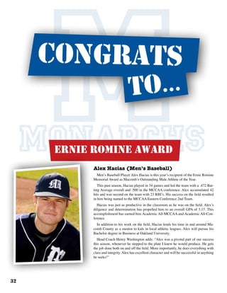 32
MONARCHSAlex Hacias (Men’s Baseball)
Men’s Baseball Player Alex Hacias is this year’s recipient of the Ernie Romine
Memorial Award as Macomb’s Outstanding Male Athlete of the Year.
This past season, Hacias played in 34 games and led the team with a .472 Bat-
ting Average overall and .500 in the MCCAA conference. Alex accumulated 42
hits and was second on the team with 23 RBI’s. His success on the field resulted
in him being named to the MCCAA Eastern Conference 2nd Team.
Hacias was just as productive in the classroom as he was on the field. Alex’s
diligence and determination has propelled him to an overall GPA of 3.17. This
accomplishment has earned him Academic All-MCCAA and Academic All-Con-
ference.
In addition to his work on the field, Hacias lends his time in and around Ma-
comb County as a mentor to kids in local athletic leagues. Alex will pursue his
Bachelor degree in Business at Oakland University.
Head Coach Henry Washington adds: “Alex was a pivotal part of our success
this season, whenever he stepped to the plate I knew he would produce. He gets
the job done both on and off the field. More importantly, he does everything with
class and integrity. Alex has excellent character and will be successful in anything
he seeks!”
ernie romine Award
to...
congrats
 