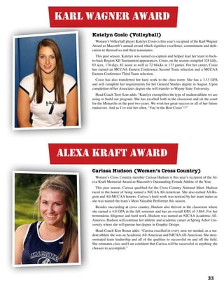 33
Karl Wagner Award
Katelyn Cosio (Volleyball)
Women’s Volleyball player Katelyn Cosio is this year’s recipient of the Karl Wagner
Award as Macomb’s annual award which signifies excellence, commitment and dedi-
cation to themselves and their teammates.
This past season, Katelyn was named co-captain and helped lead her team to back-
to-back Region XII Tournament appearances. Cosio, on the season compiled 328 kills,
63 aces, 174 digs, 82 assist as well as 72 blocks in 133 games. For her career, Cosio
has earned an MCCAA Eastern Conference Second Team selection and a MCCAA
Eastern Conference Third Team selection.
Cosio has also transferred her hard work to the class room. She has a 3.33 GPA
and will complete her requirements for her General Studies degree in August. Upon
completion of her Associates degree she will transfer to Wayne State University.
Head Coach Terri Szur adds: “Katelyn exemplifies the type of student athlete we are
using to build our program. She has excelled both in the classroom and on the court
for the Monarchs in the past two years. We wish her great success in all of her future
endeavors. And as I’ve told her often, ‘You’re the Best Cosio’!!!”
Carissa Hudson (Women’s Cross Country)
Women’s Cross Country member Carissa Hudson is this year’s recipient of the Al-
exa Kraft Memorial Award as Macomb’s Outstanding Female Athlete of the Year.
This past season, Carissa qualified for the Cross Country National Meet. Hudson
raced to the honor of being named a NJCAA All-American. She also earned All-Re-
gion and All-MCCAA honors. Carissa’s hard work was noticed by her team mates as
she was named the team’s Most Valuable Performer this season.
Besides succeeding at cross country, Hudson also thrived in the classroom where
she earned a 4.0 GPA in the fall semester and has an overall GPA of 3.864. For her
tremendous diligence and hard work, Hudson was named an NJCAA Academic All-
America. Hudson will continue her athletic and academic career at Spring Arbor Uni-
versity where she will pursue her degree in Graphic Design.
Head Coach Kim Renas adds: “Carissa excelled in every area we needed, as a stu-
dent athlete she was an Academic All-American and NJCAAAll-American. She dem-
onstrated team leadership and all of the qualities to successful on and off the field.
She emanates class and I am confident that Carissa will be successful in anything she
chooses to accomplish.”
alexa kraft Award
 
