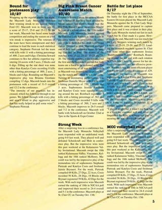 5
Bound for
postseason play
10/27
Wrapping up the regular season last night,
the Macomb Lady Monarchs stretched
their winning streak to six against Henry
Ford CC. Macomb won in three sets by
a score of 25-17, 25-8 and 25-12. In the
last week, Macomb has faced some tough
competition and ending the season on a 6-0
win streak is impressive. The veterans of
the team have been omnipresent and they
continue to lead the team in each statistical
category. Stephanie Pietrzak led the team
with kills with 11 with a hitting percentage
of .600, 2 aces and 6 digs. Christina Seward
continues to flex her athletic expertise reg-
istering 24 assists with 5 aces, 2 blocks and
6 digs. Filling up the stat sheet was none
other than Katelyn Cosio recording 8 kills
with a hitting percentage of .800, 2 aces, 2
blocks and 4 digs. Rounding out Macomb’s
impressive play was Brianna Giordano
compiling 12 digs. Macomb heads into the
postseason with a record of 31-5 overall
and 12-2 in the conference.
“The intensity of our practices has in-
creased, which has followed through to our
games. We follow through with every play
and aren’t afraid to play aggressive and
that has really helped us pull some wins!”-
Stephanie Pietrzak
Dig Pink Breast Cancer
Awareness Match
10/20
October is Breast CancerAwareness Month
and to honor all that have been affected by
breast cancer, last night’s match was the
Dig Pink Breast Cancer Awareness Match!
In front of a sellout crowd, the 10th ranked
Macomb Lady Monarchs battled against
the Oakland Lady Raiders as both teams in
pre-game warm-ups gave salutes to some-
one close to them that has dealt with breast
cancer. Dressed in pink, Macomb avenged
one of their two conference losses by beat-
ing Oakland in four. The scores of the
matches were 25-22, 25-13, 15-25 and 25-
20. The middle matches were lopsided but
the first and the last match proved that both
teams are a force to be reckoned with! The
most entertaining of all was the last match
as Macomb was down some six points dur-
ing the match and rallied to win the game.
Turning in dominating performances was
freshman Danielle Meyer with 6 kills with
a hitting percentage of .750, 7 blocks and
3 aces. Sophomores Jessica Rombach
and Katelyn Cosio were equally menac-
ing around the net. Rombach registered 5
kills with a hitting percentage of .563 and
2 blocks and Cosio recorded 9 kills with
a hitting percentage of .500, 2 aces and 2
blocks. Macomb improves to 26-5 overall
and 7-2 in the conference. Macomb will
battle with Schoolcraft on October 22nd at
7pm in the Sports & Expo Center
Strong Week
After a surprising loss to a conference foe,
the Macomb Lady Monarchs Volleyball
team responded with an undefeated week
going 6-0 last week. They played well and
defeated Schoolcraft and Mott in confer-
ence play. But the impressive wins were
this past weekend at the Kalamazoo Val-
ley Invitational. Macomb swept the 10th
ranked Kalamazoo Valley, Vincennes, Kel-
logg and the 16th ranked McHenry. Ma-
comb was led by the impressive play of the
tremendous trio of sophomores Stephanie
Pietrzak and Katelyn Cosio and freshman
Jaimie Brynaert. For the week, Pietrzak
compiled 69 Kills, 27 Digs, 22 Aces, Cosio
recorded 56 Kills, 28 Digs, 18 Blocks and
Brynaet registered 59 Kills, 42 Digs for the
week. With such impressive wins Macomb
earned the ranking of 10th in NJCAA poll
and improved their record to 24-4 overall
and 5-1 in the conference. Macomb plays at
St. Clair CC on Tuesday Oct. 13th
Battle for 1st place
9/17
On Thursday night the 17th of September,
the battle for first place in the MCCAA
Eastern Division placed the Macomb Lady
Monarchs against the St. Clair Lady Skip-
pers. Macomb came prepared to capture
first place and it was evident in their play.
The Lady Monarchs started out fast in each
match but St. Clair made it a game. How-
ever, in the end, Macomb was too much for
the Lady Skippers winning each match by
a score of 25-19, 25-20, and 25-22. Lead-
ing the monarch mayhem against St. Clair
was none other than sophomore Jessica
“Rambunctious Rombi” Rombach. Roam-
ing around the net and with each rotation
St. Clair didn’t have an answer for her de-
fensive maneuvers nor her offensive prow-
ess. Rombach was the most efficient player
with 9 kills and a hitting percentage of .429.
Adding to the success of Macomb was
sophomores Katelyn Cosio and Stephanie
Pietrzak. Cosio registered a hitting percent-
age of .411 with 9 kills, while Pietrzak had
13 kills on a .375 hitting percentage. With
such a dominating performance Macomb
looks to move up in the NJCAA poll, im-
proving their overall record to 15-3 and 2-0
in the conference. Macomb’s next game
is at home on Tuesday, September 22 at
7:00pm against Mott CC.
“I played alright but it wasn’t my best but
as a team we executed well and never re-
linquished the fight to achieve our goal of
securing the win”-Jessica Rombach
MCC volleyball rolls
After a surprising loss to a conference foe,
the Macomb Lady Monarchs Volleyball
team responded with an undefeated week
going 6-0 last week. They played well and
defeated Schoolcraft and Mott in confer-
ence play. But the impressive wins were
this past weekend at the Kalamazoo Val-
ley Invitational. Macomb swept the 10th
ranked Kalamazoo Valley, Vincennes, Kel-
logg and the 16th ranked McHenry. Ma-
comb was led by the impressive play of the
tremendous trio of sophomores Stephanie
Pietrzak and Katelyn Cosio and freshman
Jaimie Brynaert. For the week, Pietrzak
compiled 69 Kills, 27 Digs, 22 Aces, Cosio
recorded 56 Kills, 28 Digs, 18 Blocks and
Brynaet registered 59 Kills, 42 Digs for the
week. With such impressive wins Macomb
earned the ranking of 10th in NJCAA poll
and improved their record to 24-4 overall
and 5-1 in the conference. Macomb plays at
St. Clair CC on Tuesday Oct. 13th
 