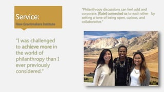 Service:
New Grantmakers Institute
“Philanthropy discussions can feel cold and
corporate. [Kate] connected us to each other by
setting a tone of being open, curious, and
collaborative.”
“I was challenged
to achieve more in
the world of
philanthropy than I
ever previously
considered.”
 