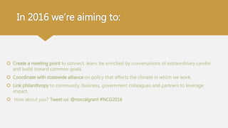 In 2016 we’re aiming to:
 Create a meeting point to connect, learn, be enriched by conversations of extraordinary candor
and build toward common goals.
 Coordinate with statewide alliance on policy that affects the climate in which we work.
 Link philanthropy to community, business, government colleagues and partners to leverage
impact.
 How about you? Tweet us: @norcalgrant #NCG2016
 