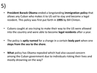 5)
• President Barack Obama ended a longstanding immigration policy that
allows any Cuban who makes it to US soil to stay and become a legal
resident. This policy was first put forth in 1995 by Bill Clinton.
• Cubans caught at sea trying to make their way to the US were allowed
into the country and were able to become legal residents after a year.
• The policy is aptly named for a change in a certain body part when one
steps from the sea to the shore.
• What policy has Obama repealed which had also caused concern
among the Cuban government due to individuals risking their lives and
mostly drowning on the way?
 
