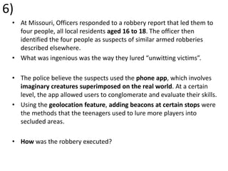 6)
• At Missouri, Officers responded to a robbery report that led them to
four people, all local residents aged 16 to 18. The officer then
identified the four people as suspects of similar armed robberies
described elsewhere.
• What was ingenious was the way they lured “unwitting victims”.
• The police believe the suspects used the phone app, which involves
imaginary creatures superimposed on the real world. At a certain
level, the app allowed users to conglomerate and evaluate their skills.
• Using the geolocation feature, adding beacons at certain stops were
the methods that the teenagers used to lure more players into
secluded areas.
• How was the robbery executed?
 