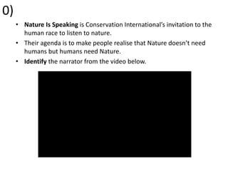 0)
• Nature Is Speaking is Conservation International’s invitation to the
human race to listen to nature.
• Their agenda is to make people realise that Nature doesn’t need
humans but humans need Nature.
• Identify the narrator from the video below.
 