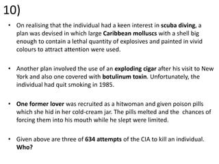10)
• On realising that the individual had a keen interest in scuba diving, a
plan was devised in which large Caribbean molluscs with a shell big
enough to contain a lethal quantity of explosives and painted in vivid
colours to attract attention were used.
• Another plan involved the use of an exploding cigar after his visit to New
York and also one covered with botulinum toxin. Unfortunately, the
individual had quit smoking in 1985.
• One former lover was recruited as a hitwoman and given poison pills
which she hid in her cold-cream jar. The pills melted and the chances of
forcing them into his mouth while he slept were limited.
• Given above are three of 634 attempts of the CIA to kill an individual.
Who?
 