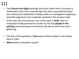 11)
• Two Vincent van Gogh paintings that were stolen from a museum in
Amsterdam more than a decade ago have been recovered by Italian
law enforcement authorities in Naples after an investigation targeting a
powerful organised crime syndicate involved in the cocaine trade.
• Of the two, the one pictured, was in the news in 2014, after its
restoration finally provided an answer to why the people in the
painting were portrayed as miniscule and also to why there was a
gathering.
• The title of the painting is “Seascape at Scheveningen” and it dates
back to 1641.
• What did the restoration reveal?
 