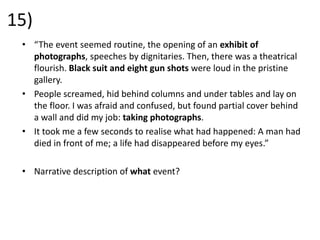 15)
• “The event seemed routine, the opening of an exhibit of
photographs, speeches by dignitaries. Then, there was a theatrical
flourish. Black suit and eight gun shots were loud in the pristine
gallery.
• People screamed, hid behind columns and under tables and lay on
the floor. I was afraid and confused, but found partial cover behind
a wall and did my job: taking photographs.
• It took me a few seconds to realise what had happened: A man had
died in front of me; a life had disappeared before my eyes.”
• Narrative description of what event?
 