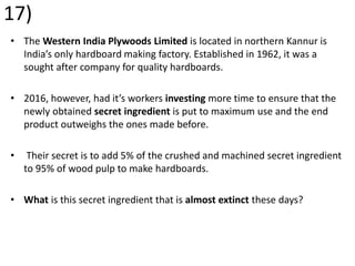 17)
• The Western India Plywoods Limited is located in northern Kannur is
India’s only hardboard making factory. Established in 1962, it was a
sought after company for quality hardboards.
• 2016, however, had it’s workers investing more time to ensure that the
newly obtained secret ingredient is put to maximum use and the end
product outweighs the ones made before.
• Their secret is to add 5% of the crushed and machined secret ingredient
to 95% of wood pulp to make hardboards.
• What is this secret ingredient that is almost extinct these days?
 