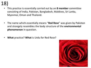 18)
• This practice is essentially carried out by an 8 member committee
consisting of India, Pakistan, Bangladesh, Maldives, Sri Lanka,
Myanmar, Oman and Thailand.
• The name which essentially means “Red Rose” was given by Pakistan
and strangely resembles the body structure of the environmental
phenomenon in question.
• What practice? What is Urdu for Red Rose?
 