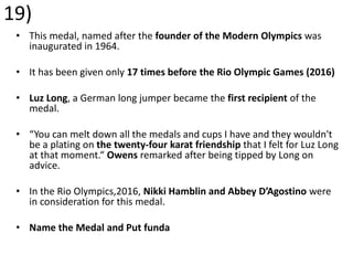 19)
• This medal, named after the founder of the Modern Olympics was
inaugurated in 1964.
• It has been given only 17 times before the Rio Olympic Games (2016)
• Luz Long, a German long jumper became the first recipient of the
medal.
• “You can melt down all the medals and cups I have and they wouldn't
be a plating on the twenty-four karat friendship that I felt for Luz Long
at that moment.“ Owens remarked after being tipped by Long on
advice.
• In the Rio Olympics,2016, Nikki Hamblin and Abbey D’Agostino were
in consideration for this medal.
• Name the Medal and Put funda
 