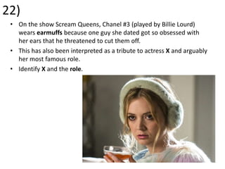 22)
• On the show Scream Queens, Chanel #3 (played by Billie Lourd)
wears earmuffs because one guy she dated got so obsessed with
her ears that he threatened to cut them off.
• This has also been interpreted as a tribute to actress X and arguably
her most famous role.
• Identify X and the role.
 