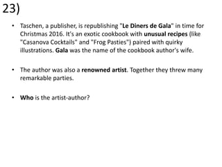23)
• Taschen, a publisher, is republishing "Le Diners de Gala" in time for
Christmas 2016. It's an exotic cookbook with unusual recipes (like
"Casanova Cocktails" and "Frog Pasties") paired with quirky
illustrations. Gala was the name of the cookbook author's wife.
• The author was also a renowned artist. Together they threw many
remarkable parties.
• Who is the artist-author?
 