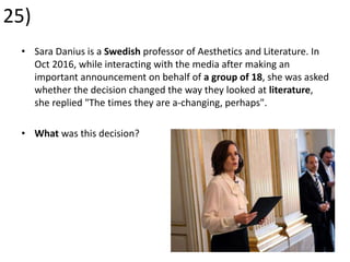 25)
• Sara Danius is a Swedish professor of Aesthetics and Literature. In
Oct 2016, while interacting with the media after making an
important announcement on behalf of a group of 18, she was asked
whether the decision changed the way they looked at literature,
she replied "The times they are a-changing, perhaps".
• What was this decision?
 