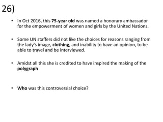 26)
• In Oct 2016, this 75-year old was named a honorary ambassador
for the empowerment of women and girls by the United Nations.
• Some UN staffers did not like the choices for reasons ranging from
the lady's image, clothing, and inability to have an opinion, to be
able to travel and be interviewed.
• Amidst all this she is credited to have inspired the making of the
polygraph
• Who was this controversial choice?
 