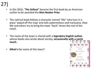 27)
• In Oct 2016, "The Sellout" became the first book by an American
author to be awarded the Man Booker Prize.
• The satirical book follows a character named "Me" who lives in a
place 'wiped off the map' and sells watermelons and marijuana. How
Me and others try to bring the town "back" drives the rest of the
novel.
• The name of the town is shared with a legendary English author,
whose books also wrote about society, occasionally with a comic
touch.
• What's the name of this town?
 