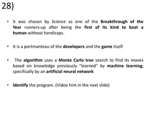 28)
• It was chosen by Science as one of the Breakthrough of the
Year runners-up after being the first of its kind to beat a
human without handicaps.
• It is a portmanteau of the developers and the game itself
• The algorithm uses a Monte Carlo tree search to find its moves
based on knowledge previously "learned" by machine learning,
specifically by an artificial neural network
• Identify the program. (Video hint in the next slide)
 