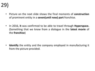 29)
• Picture on the next slide shows the final moments of construction
of prominent entity in a seven(until now) part franchise.
• In 2016, it was confirmed to be able to travel through Hyperspace.
(Something that we know from a dialogue in the latest movie of
the franchise)
• Identify the entity and the company employed in manufacturing it
from the picture provided.
 