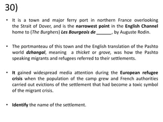 30)
• It is a town and major ferry port in northern France overlooking
the Strait of Dover, and is the narrowest point in the English Channel
home to (The Burghers) Les Bourgeois de ______, by Auguste Rodin.
• The portmanteau of this town and the English translation of the Pashto
world dzhangal, meaning a thicket or grove, was how the Pashto
speaking migrants and refugees referred to their settlements.
• It gained widespread media attention during the European refugee
crisis when the population of the camp grew and French authorities
carried out evictions of the settlement that had become a toxic symbol
of the migrant crisis.
• Identify the name of the settlement.
 