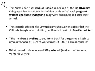 4)• The Wimbledon finalist Milos Raonic, pulled out of the Rio Olympics
citing a particular concern. In addition to his withdrawal, pregnant
women and those trying for a baby were also cautioned after their
arrival.
• The scenario affected the Olympic games to such an extent that the
Officials thought about shifting the Games to dates in Brazilian winter.
• “The numbers travelling to and from Brazil for the games is likely to
account for about 0.25% of world travel. It is thus a major concern”
• What caused such an uproar? Why winter? (And, no not because
Winter is Coming)
 