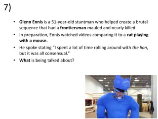 7)
• Glenn Ennis is a 51-year-old stuntman who helped create a brutal
sequence that had a frontiersman mauled and nearly killed.
• In preparation, Ennis watched videos comparing it to a cat playing
with a mouse.
• He spoke stating “I spent a lot of time rolling around with the lion,
but it was all consensual.”
• What is being talked about?
 