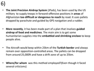 6)
• The Joint Precision Airdrop System (JPads), has been used by the US
military to supply troops in forward-offensive positions in areas of
Afghanistan too difficult or dangerous to reach by road. It uses pallets
dropped by parachute and guided by GPS navigation and a rudder.
• More recently, it has been made part of a plan that involves guided
airdrop of food and medicines. The main aim is to get some
humanitarian supplies into the embattled and shrinking enclave to keep
people alive.
• The Aircraft would keep within 25km of the Turkish border and always
remain over opposition-controlled areas. The pallets can be dropped
from around 25,000ft and have a drift zone of up to 25km.
• Where/for whom was this method employed?(Even though it faced
several criticisms)
 