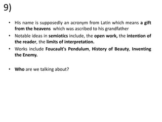 9)
• His name is supposedly an acronym from Latin which means a gift
from the heavens which was ascribed to his grandfather
• Notable ideas in semiotics include, the open work, the intention of
the reader, the limits of interpretation.
• Works include Foucault's Pendulum, History of Beauty, Inventing
the Enemy.
• Who are we talking about?
 