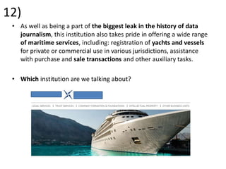 12)
• As well as being a part of the biggest leak in the history of data
journalism, this institution also takes pride in offering a wide range
of maritime services, including: registration of yachts and vessels
for private or commercial use in various jurisdictions, assistance
with purchase and sale transactions and other auxiliary tasks.
• Which institution are we talking about?
 