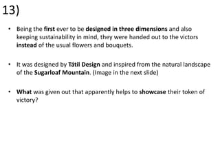 13)
• Being the first ever to be designed in three dimensions and also
keeping sustainability in mind, they were handed out to the victors
instead of the usual flowers and bouquets.
• It was designed by Tátil Design and inspired from the natural landscape
of the Sugarloaf Mountain. (Image in the next slide)
• What was given out that apparently helps to showcase their token of
victory?
 