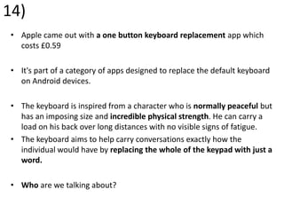 14)
• Apple came out with a one button keyboard replacement app which
costs £0.59
• It's part of a category of apps designed to replace the default keyboard
on Android devices.
• The keyboard is inspired from a character who is normally peaceful but
has an imposing size and incredible physical strength. He can carry a
load on his back over long distances with no visible signs of fatigue.
• The keyboard aims to help carry conversations exactly how the
individual would have by replacing the whole of the keypad with just a
word.
• Who are we talking about?
 