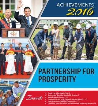 1ACHIEVEMENTS 2016 —
ACHIEVEMENTS
2016
Inside
• Country on Solid Growth Path – 2
• Government Going for Sustainable Growth – 7
• Major Strides in Tourism – 13
• Thousands of Jobs to be Created in Bauxite Industry – 15
• Local Government Uplifting Communities – 27
• Promoting Sport and Culture for Development, Protecting Women – 29
PROSPERITYPROSPERITY
Partnership ForPartnership For
 