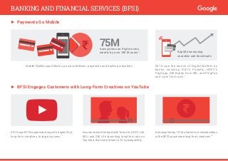 $
► Payments Go Mobile
Mobile Wallet space heats up across telecom, payments and banking industries. 2015 saw the launch of Digital Wallets by
banks, including ICICI’s Pockets, HDFC’s
PayZapp, SBI Buddy from SBI, and PingPay
and Lime from Axis.7
75Mtransactions on Paytm every
month; by over 100 M users.6 Rapidly increasing
searches and downloads
► BFSI Engages Customers with Long-Form Creatives on YouTube
Insurance took the lead with Tata AIA, HDFC Life,
BSLI and SBI Life launching long-form ads on
YouTube, that were taken to TV subsequently.
2015 saw BFSI experimenting with digital-first,
long-form creatives, to large success.9
6amongthetop10YouTubemostviewedvideos
in the BFSI space were long-form creatives.10
BANKING AND FINANCIAL SERVICES (BFSI)
 